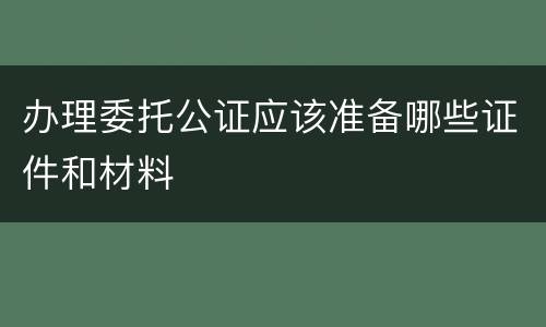 办理委托公证应该准备哪些证件和材料