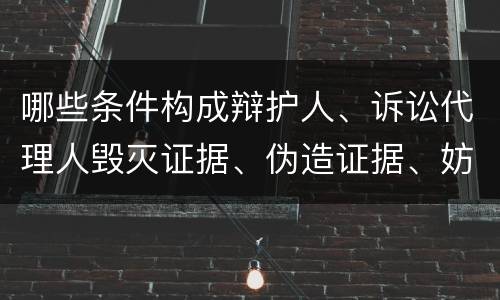 哪些条件构成辩护人、诉讼代理人毁灭证据、伪造证据、妨害作证罪