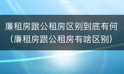 廉租房跟公租房区别到底有何（廉租房跟公租房有啥区别）