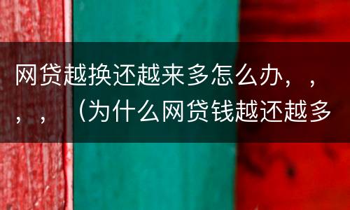 网贷越换还越来多怎么办，，，，（为什么网贷钱越还越多）