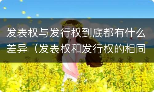 发表权与发行权到底都有什么差异（发表权和发行权的相同点）