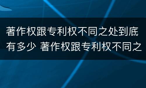 著作权跟专利权不同之处到底有多少 著作权跟专利权不同之处到底有多少年
