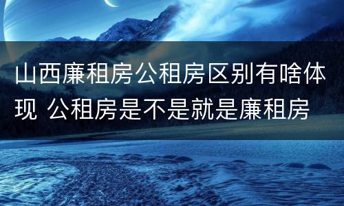 山西廉租房公租房区别有啥体现 公租房是不是就是廉租房