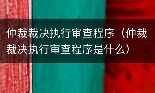 仲裁裁决执行审查程序（仲裁裁决执行审查程序是什么）