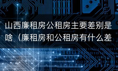 山西廉租房公租房主要差别是啥（廉租房和公租房有什么差别）