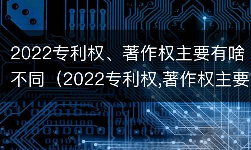 2022专利权、著作权主要有啥不同（2022专利权,著作权主要有啥不同呢）