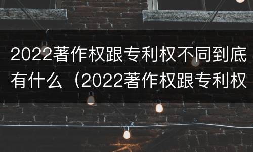 2022著作权跟专利权不同到底有什么（2022著作权跟专利权不同到底有什么区别）