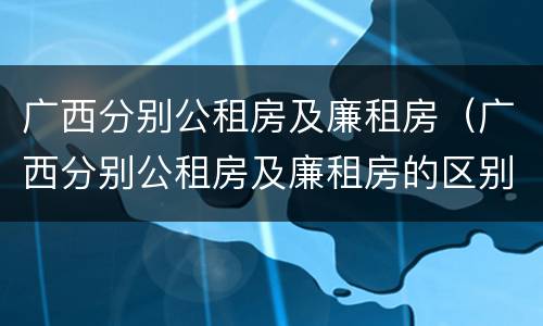 广西分别公租房及廉租房（广西分别公租房及廉租房的区别）