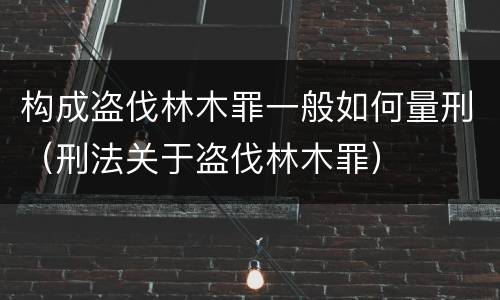 构成盗伐林木罪一般如何量刑（刑法关于盗伐林木罪）