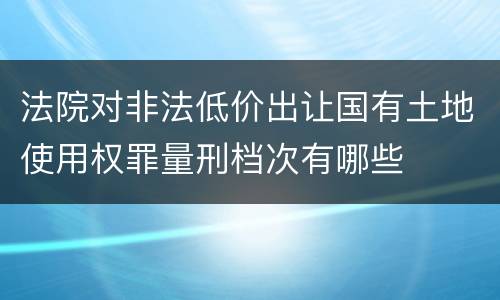 法院对非法低价出让国有土地使用权罪量刑档次有哪些