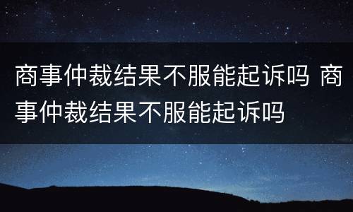 商事仲裁结果不服能起诉吗 商事仲裁结果不服能起诉吗