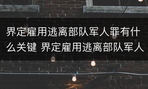 界定雇用逃离部队军人罪有什么关键 界定雇用逃离部队军人罪有什么关键吗