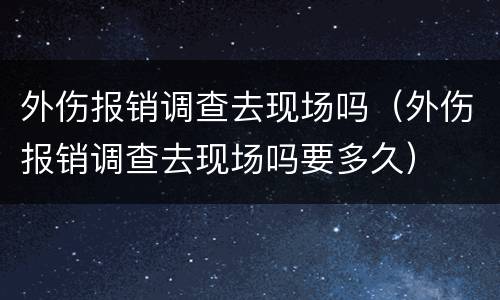 外伤报销调查去现场吗（外伤报销调查去现场吗要多久）