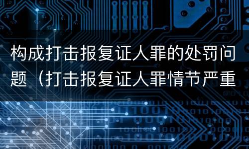 构成打击报复证人罪的处罚问题（打击报复证人罪情节严重）