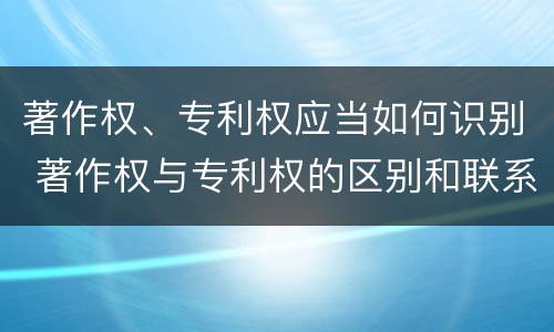 著作权、专利权应当如何识别 著作权与专利权的区别和联系