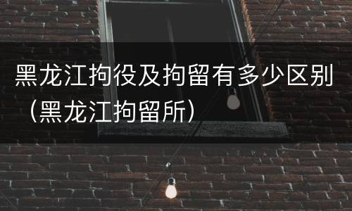 黑龙江拘役及拘留有多少区别（黑龙江拘留所）