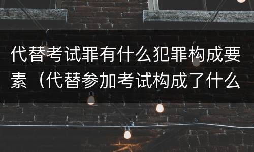 代替考试罪有什么犯罪构成要素（代替参加考试构成了什么犯罪）