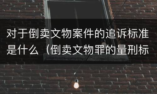 对于倒卖文物案件的追诉标准是什么(倒卖文物罪的量刑标准)