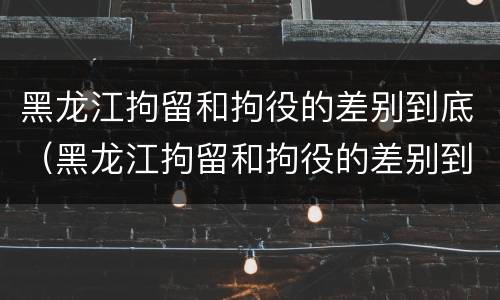 黑龙江拘留和拘役的差别到底（黑龙江拘留和拘役的差别到底在哪）