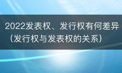 2022发表权、发行权有何差异（发行权与发表权的关系）