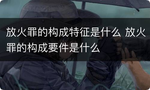 放火罪的构成特征是什么 放火罪的构成要件是什么