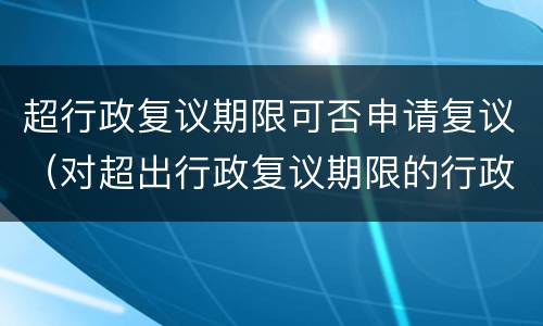 超行政复议期限可否申请复议（对超出行政复议期限的行政复议申请）