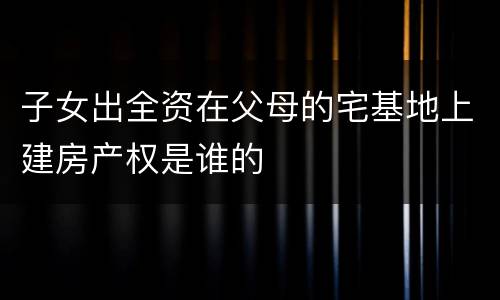 子女出全资在父母的宅基地上建房产权是谁的