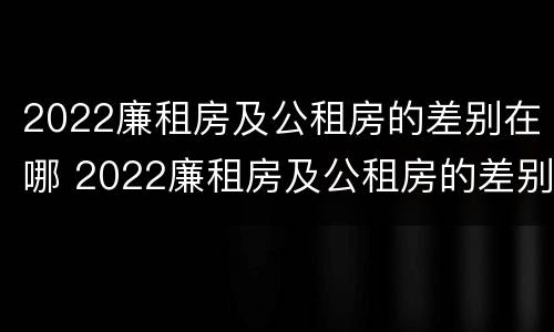 2022廉租房及公租房的差别在哪 2022廉租房及公租房的差别在哪查