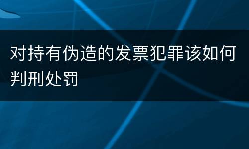 对持有伪造的发票犯罪该如何判刑处罚