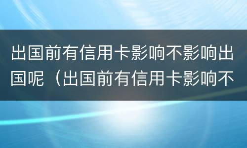 出国前有信用卡影响不影响出国呢（出国前有信用卡影响不影响出国呢知乎）