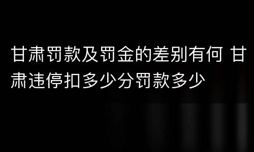 甘肃罚款及罚金的差别有何 甘肃违停扣多少分罚款多少