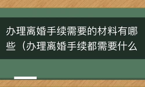 办理离婚手续需要的材料有哪些（办理离婚手续都需要什么材料）