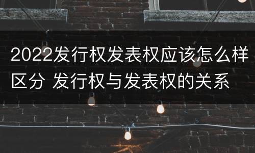 2022发行权发表权应该怎么样区分 发行权与发表权的关系