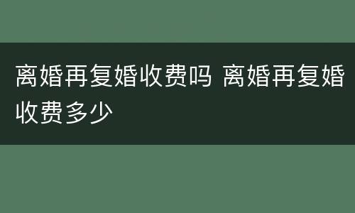 离婚再复婚收费吗 离婚再复婚收费多少