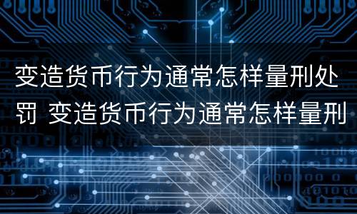 变造货币行为通常怎样量刑处罚 变造货币行为通常怎样量刑处罚的