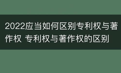 2022应当如何区别专利权与著作权 专利权与著作权的区别