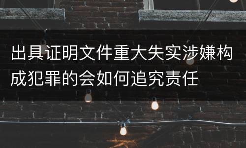 出具证明文件重大失实涉嫌构成犯罪的会如何追究责任