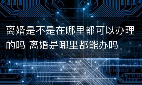 离婚是不是在哪里都可以办理的吗 离婚是哪里都能办吗