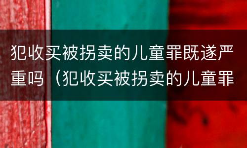 犯收买被拐卖的儿童罪既遂严重吗（犯收买被拐卖的儿童罪既遂严重吗判几年）