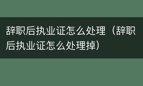 辞职后执业证怎么处理（辞职后执业证怎么处理掉）