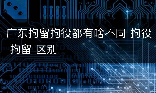 广东拘留拘役都有啥不同 拘役 拘留 区别