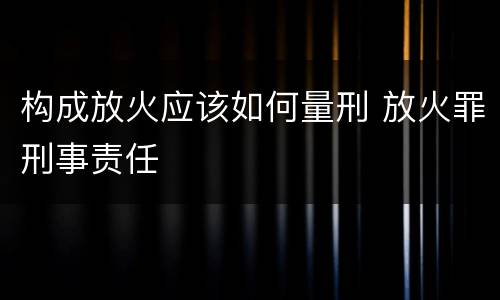 构成放火应该如何量刑 放火罪刑事责任