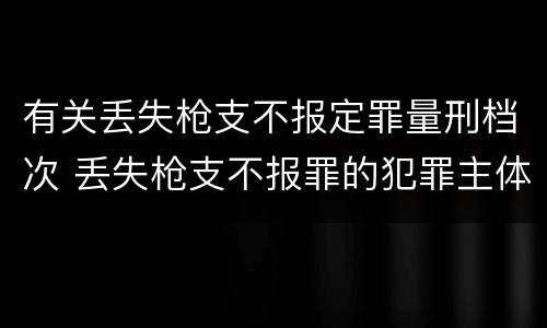 有关丢失枪支不报定罪量刑档次 丢失枪支不报罪的犯罪主体只能是什么