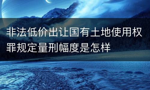 非法低价出让国有土地使用权罪规定量刑幅度是怎样
