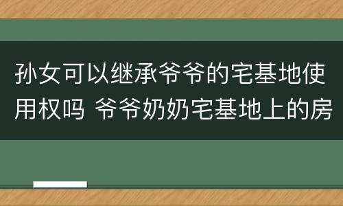孙女可以继承爷爷的宅基地使用权吗 爷爷奶奶宅基地上的房屋可以由孙子继承么