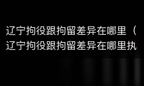 辽宁拘役跟拘留差异在哪里（辽宁拘役跟拘留差异在哪里执行）