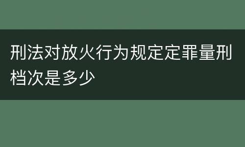 刑法对放火行为规定定罪量刑档次是多少