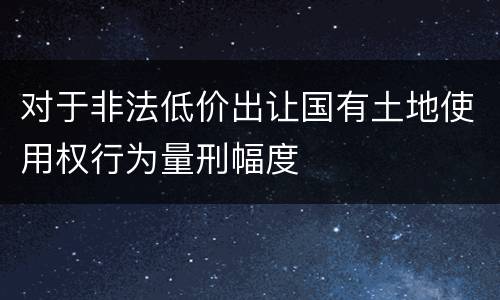 对于非法低价出让国有土地使用权行为量刑幅度