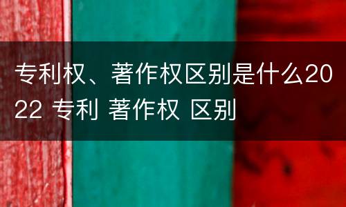 专利权、著作权区别是什么2022 专利 著作权 区别