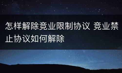 怎样解除竞业限制协议 竞业禁止协议如何解除
